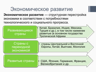 Экономическое развитие
Экономическое развитие — структурная перестройка
экономики в соответствии с потребностями
технологического и социального прогресса.

Развивающиеся
страны

• Китай, Бразилия, Индия, Мексика,
Турция и др.), в том числе наименее
развитые (в основном государства
Тропической Африки

Страны с
переходной
экономикой

• страны Центральной и Восточной
Европы, Китай, Вьетнам, Монголия

Развитые страны

• США, Япония, Германия, Франция,
Великобритания и др.

 