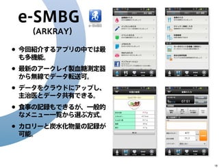 e-SMBG
（ARKRAY）

• 今回紹介するアプリの中では最
も多機能。

• 最新のアークレイ製血糖測定器
から無線でデータ転送可。

• データをクラウドにアップし、
主治医とデータ共有できる。

• 食事の記録もできるが、一般的
なメニュー一覧から選ぶ方式。

• カロリーと炭水化物量の記録が
可能。

18

 
