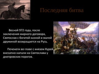Последняя битва
Весной 972 года, после
заключения мирного договора,
Святослав с богатой казной и малой
дружиной возвращается на Русь.
Печенеги во главе с князем Курей
внезапно напали на Святослава у
днепровских порогов.

Клименко. Последняя битва
Святослава

 