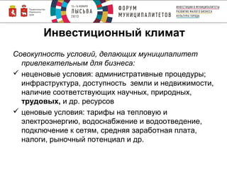 Инвестиционный климат
Совокупность условий, делающих муниципалитет
привлекательным для бизнеса:
 неценовые условия: административные процедуры;
инфраструктура, доступность земли и недвижимости,
наличие соответствующих научных, природных,
трудовых, и др. ресурсов
 ценовые условия: тарифы на тепловую и
электроэнергию, водоснабжение и водоотведение,
подключение к сетям, средняя заработная плата,
налоги, рыночный потенциал и др.

 