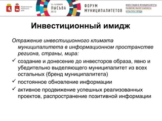Инвестиционный имидж
Отражение инвестиционного климата
муниципалитета в информационном пространстве
региона, страны, мира:
 создание и донесение до инвесторов образа, явно и
убедительно выделяющего муниципалитет из всех
остальных (бренд муниципалитета)
 постоянное обновление информации
 активное продвижение успешных реализованных
проектов, распространение позитивной информации

 