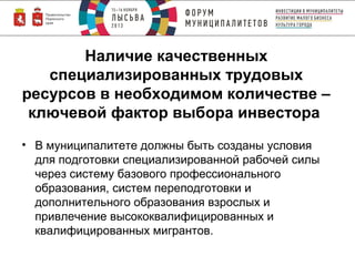 Наличие качественных
специализированных трудовых
ресурсов в необходимом количестве –
ключевой фактор выбора инвестора
• В муниципалитете должны быть созданы условия
для подготовки специализированной рабочей силы
через систему базового профессионального
образования, систем переподготовки и
дополнительного образования взрослых и
привлечение высококвалифицированных и
квалифицированных мигрантов.

 