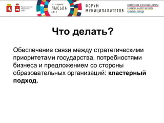 Что делать?
Обеспечение связи между стратегическими
приоритетами государства, потребностями
бизнеса и предложением со стороны
образовательных организаций: кластерный
подход.

 