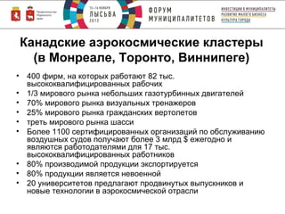 Канадские аэрокосмические кластеры
(в Монреале, Торонто, Виннипеге)
• 400 фирм, на которых работают 82 тыс.
высококвалифицированных рабочих
• 1/3 мирового рынка небольших газотурбинных двигателей
• 70% мирового рынка визуальных тренажеров
• 25% мирового рынка гражданских вертолетов
• треть мирового рынка шасси
• Более 1100 сертифицированных организаций по обслуживанию
воздушных судов получают более 3 млрд $ ежегодно и
являются работодателями для 17 тыс.
высококвалифицированных работников
• 80% производимой продукции экспортируется
• 80% продукции является невоенной
• 20 университетов предлагают продвинутых выпускников и
новые технологии в аэрокосмической отрасли

 