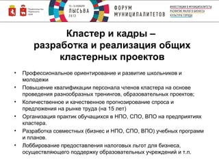 Кластер и кадры –
разработка и реализация общих
кластерных проектов
•
•
•
•
•
•

Профессиональное ориентирование и развитие школьников и
молодежи
Повышение квалификации персонала членов кластера на основе
проведения разнообразных тренингов, образовательных проектов;
Количественное и качественное прогнозирование спроса и
предложения на рынке труда (на 15 лет)
Организация практик обучащихся в НПО, СПО, ВПО на предприятиях
кластера.
Разработка совместных (бизнес и НПО, СПО, ВПО) учебных программ
и планов.
Лоббирование предоставления налоговых льгот для бизнеса,
осуществляющего поддержку образовательных учреждений и т.п.

 