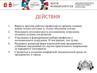 ДЕЙСТВИЯ
1.
2.
3.
4.
5.

Вернуть престиж рабочих профессий на прежние позиции
можно только системно и, только объединив усилия.
Показывать потенциал роста сегодняшнему сотруднику,
создавать условия для развития.
Участвовать в формировании выбора профессии у
потенциального сотрудника. И чем раньше, тем лучше.
Расширять репертуар форм взаимодействия предприятия с
учебными заведениями (от научно-практического направления
до карьерного тьюторинга)
Стремиться к созданию комфортной эмоциональной среды на
предприятии, в городе.

 
