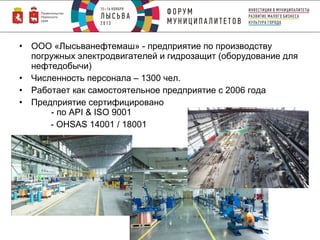 •
•
•
•

ООО «Лысьванефтемаш» - предприятие по производству
погружных электродвигателей и гидрозащит (оборудование для
нефтедобычи)
Численность персонала – 1300 чел.
Работает как самостоятельное предприятие с 2006 года
Предприятие сертифицировано
- по API & ISO 9001
- OHSAS 14001 / 18001

 