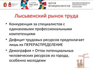Лысьвенский рынок труда
• Конкуренция за специалистов с
одинаковыми профессиональными
компетенциям
• Дефицит трудовых ресурсов предполагает
лишь их ПЕРЕРАСПРЕДЕЛЕНИЕ
• Демография + Отток потенциальных
человеческих ресурсов из города,
особенно молодежи

 