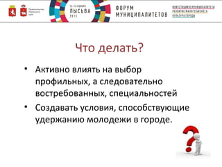 Что делать?
• Активно влиять на выбор
профильных, а следовательно
востребованных, специальностей
• Создавать условия, способствующие
удержанию молодежи в городе.

 