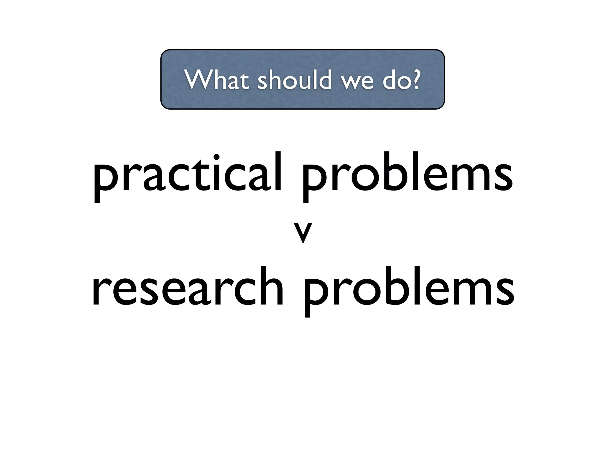 What should we do?

practical problems
v

research problems

 