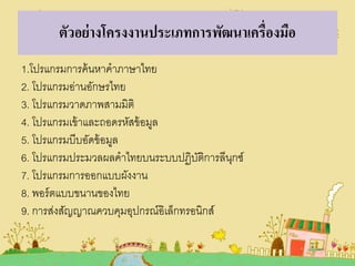ตัวอย่ างโครงงานประเภทการพัฒนาเครื่องมือ
1.โปรแกรมการค้ นหาคาภาษาไทย
2. โปรแกรมอ่านอักษรไทย
3. โปรแกรมวาดภาพสามมิติ
4. โปรแกรมเข้ าและถอดรหัสข้ อมูล
5. โปรแกรมบีบอัดข้ อมูล
6. โปรแกรมประมวลผลคาไทยบนระบบปฏิบตการลีนกซ์
ัิ
ุ
7. โปรแกรมการออกแบบผังงาน
8. พอร์ ตแบบขนานของไทย
9. การส่งสัญญาณควบคุมอุปกรณ์อิเล็กทรอนิกส์

 