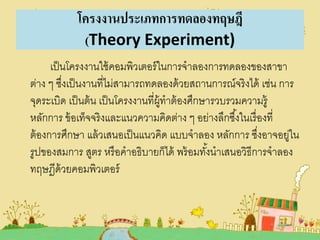 โครงงานประเภทการทดลองทฤษฎี
(Theory Experiment)
เป็ นโครงงานใช้ คอมพิวเตอร์ ในการจาลองการทดลองของสาขา
ต่าง ๆ ซึงเป็ นงานที่ไม่สามารถทดลองด้ วยสถานการณ์จริงได้ เช่น การ
่
จุดระเบิด เป็ นต้ น เป็ นโครงงานที่ผ้ ทาต้ องศึกษารวบรวมความรู้
ู
หลักการ ข้ อเท็จจริงและแนวความคิดต่าง ๆ อย่างลึกซึ ้งในเรื่ องที่
ต้ องการศึกษา แล้ วเสนอเป็ นแนวคิด แบบจาลอง หลักการ ซึงอาจอยูใน
่
่
รูปของสมการ สูตร หรื อคาอธิบายก็ได้ พร้ อมทังนาเสนอวิธีการจาลอง
้
ทฤษฎีด้วยคอมพิวเตอร์

 
