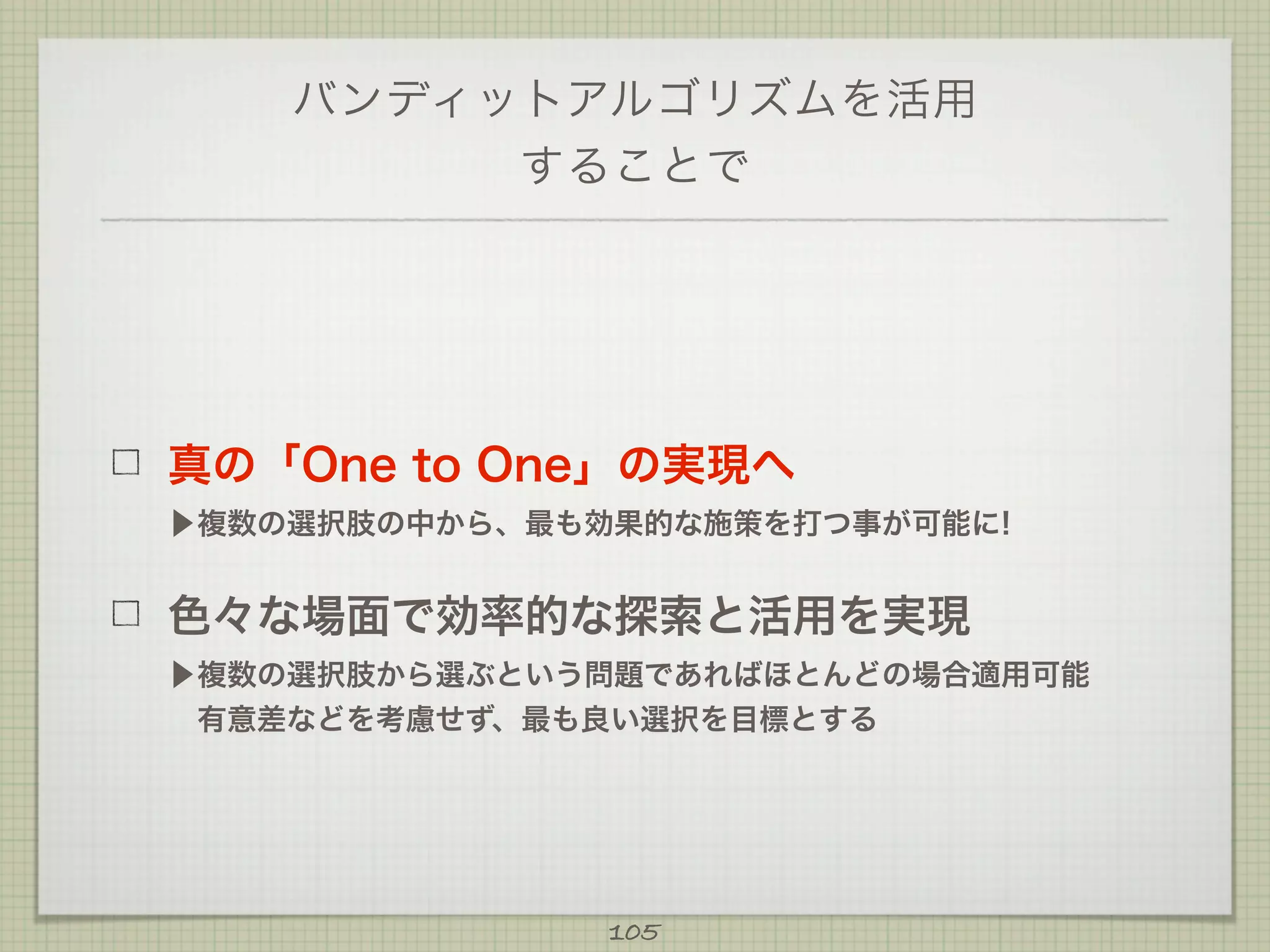 バンディットアルゴリズムを活用
することで

真の「One to One」の実現へ
▶複数の選択肢の中から、最も効果的な施策を打つ事が可能に!

色々な場面で効率的な探索と活用を実現
▶複数の選択肢から選ぶという問題であればほとんどの場合適用可能
 有意差などを考慮せず、最も良い選択を目標とする

105

 