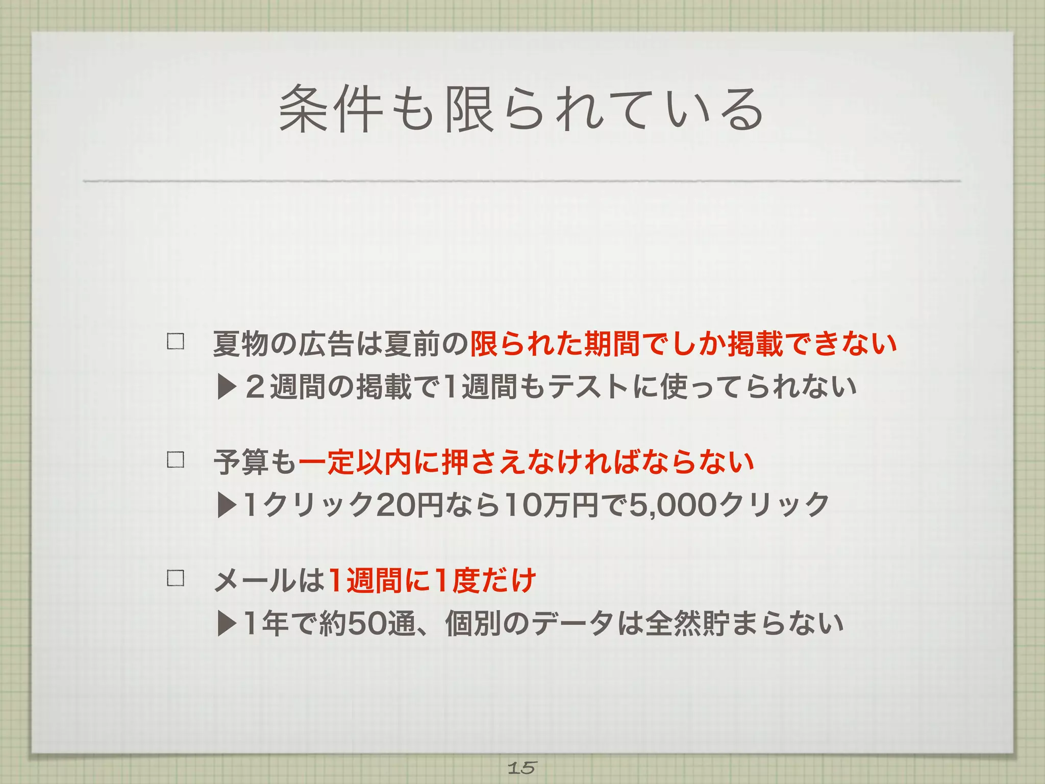 条件も限られている

夏物の広告は夏前の限られた期間でしか掲載できない
▶２週間の掲載で1週間もテストに使ってられない
予算も一定以内に押さえなければならない
▶1クリック20円なら10万円で5,000クリック
メールは1週間に1度だけ
▶1年で約50通、個別のデータは全然貯まらない

15

 