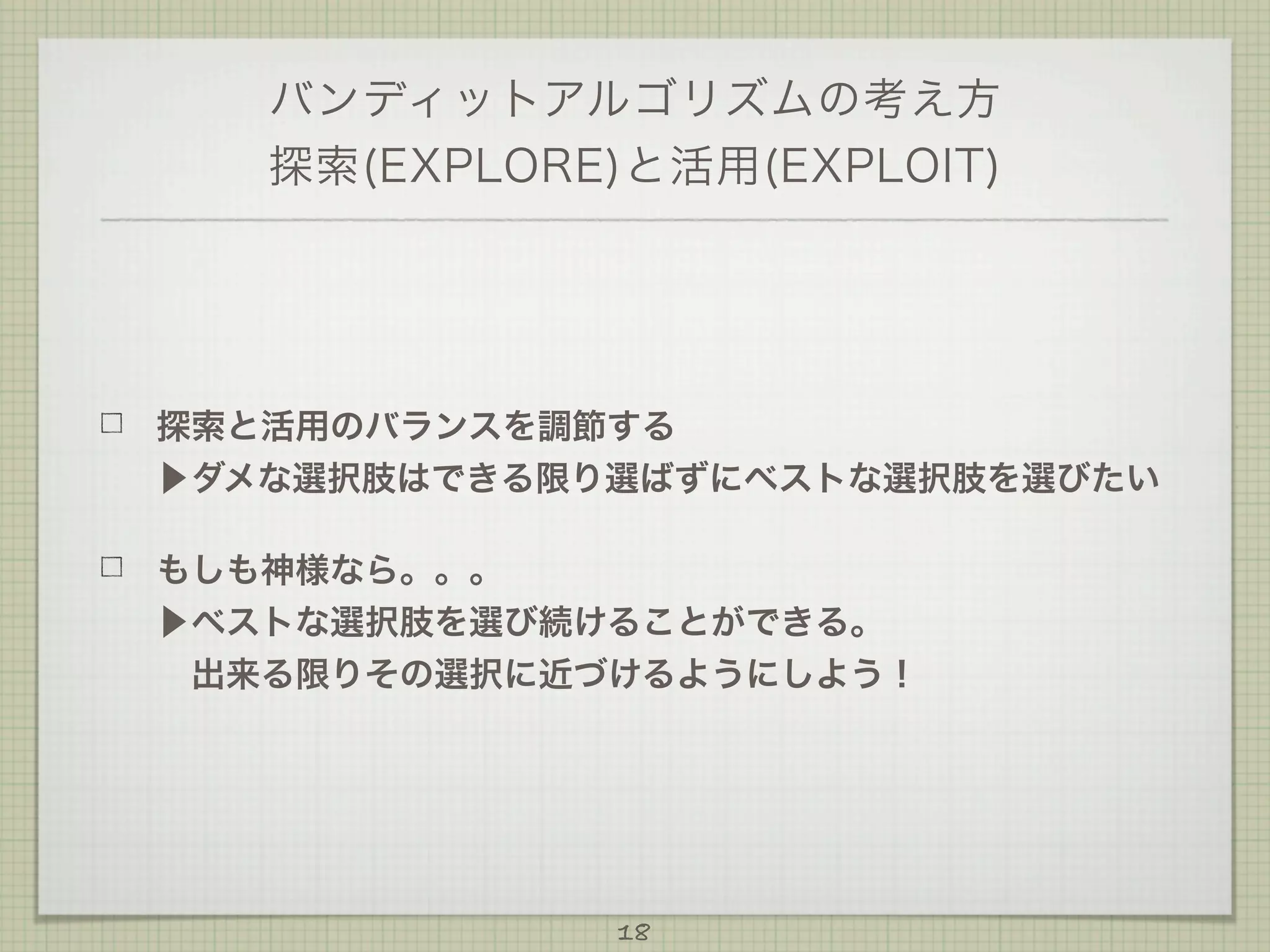 バンディットアルゴリズムの考え方
探索(EXPLORE)と活用(EXPLOIT)

探索と活用のバランスを調節する
▶ダメな選択肢はできる限り選ばずにベストな選択肢を選びたい
もしも神様なら。。。
▶ベストな選択肢を選び続けることができる。
 出来る限りその選択に近づけるようにしよう！

18

 