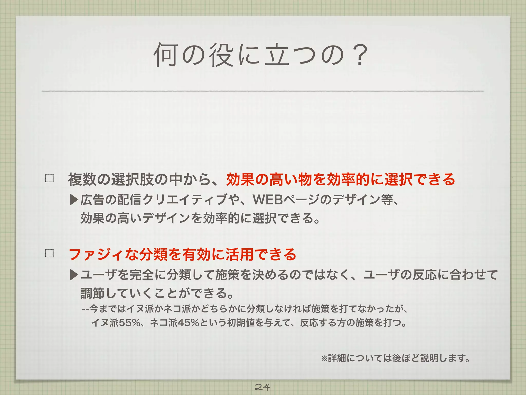 何の役に立つの？

複数の選択肢の中から、効果の高い物を効率的に選択できる
▶広告の配信クリエイティブや、WEBページのデザイン等、
 効果の高いデザインを効率的に選択できる。

ファジィな分類を有効に活用できる
▶ユーザを完全に分類して施策を決めるのではなく、ユーザの反応に合わせて
 調節していくことができる。
--今まではイヌ派かネコ派かどちらかに分類しなければ施策を打てなかったが、
  
 イヌ派55%、ネコ派45%という初期値を与えて、反応する方の施策を打つ。

※詳細については後ほど説明します。

24

 