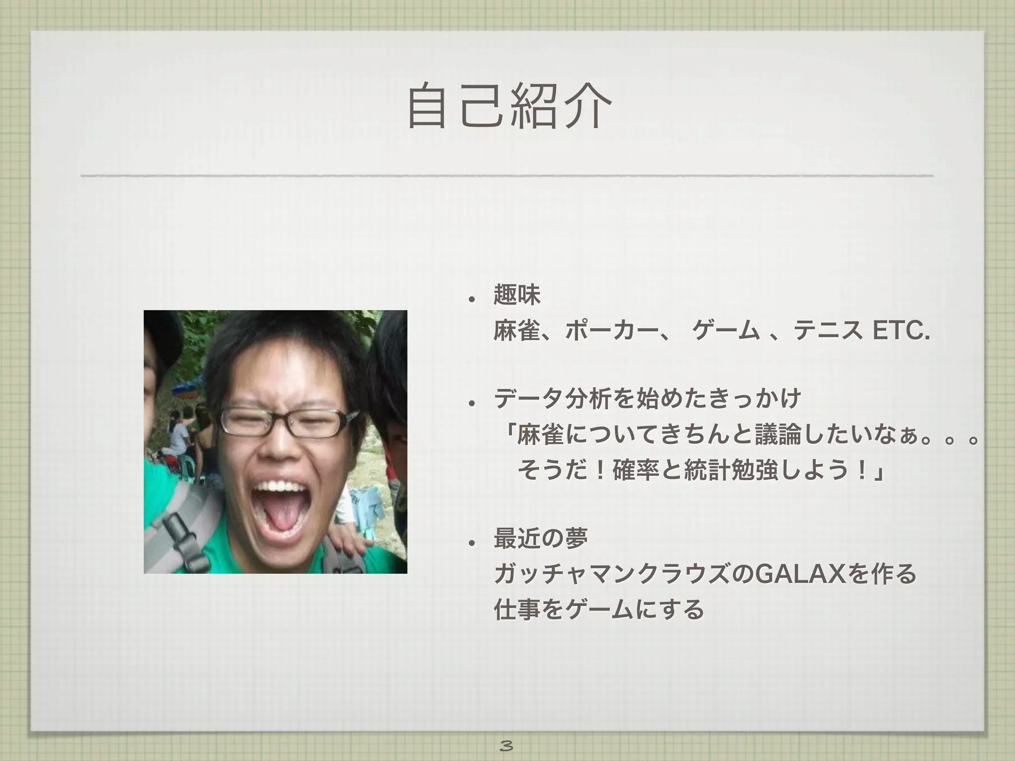 自己紹介

•

趣味
麻雀、ポーカー、 ゲーム 、テニス ETC.

•

データ分析を始めたきっかけ
「麻雀についてきちんと議論したいなぁ。。。
 そうだ！確率と統計勉強しよう！」

•

最近の夢
ガッチャマンクラウズのGALAXを作る
仕事をゲームにする

3

 