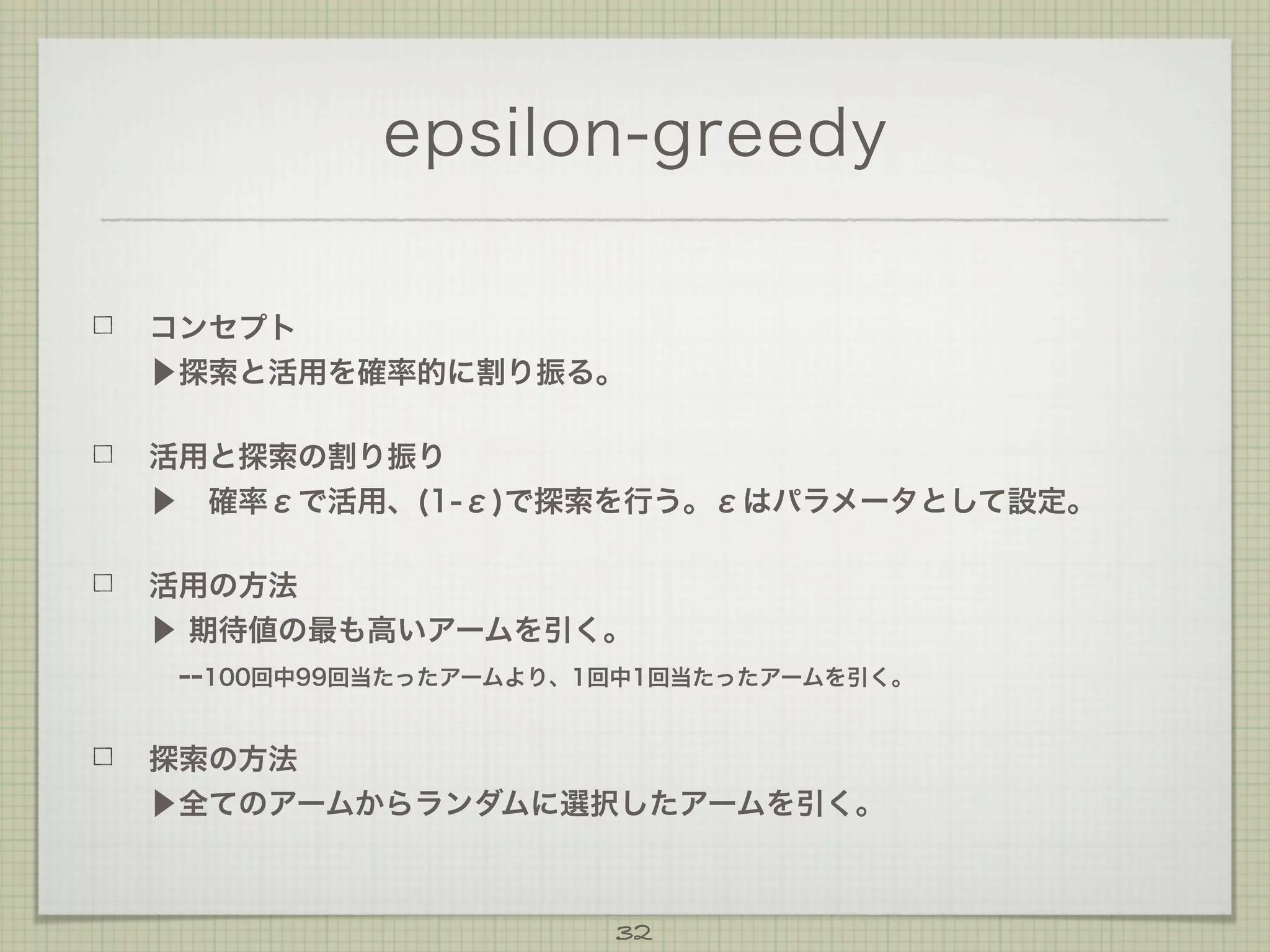 epsilon-greedy
コンセプト
▶探索と活用を確率的に割り振る。
活用と探索の割り振り
▶ 確率εで活用、(1-ε)で探索を行う。εはパラメータとして設定。
活用の方法
▶ 期待値の最も高いアームを引く。
 --100回中99回当たったアームより、1回中1回当たったアームを引く。
探索の方法
▶全てのアームからランダムに選択したアームを引く。

32

 