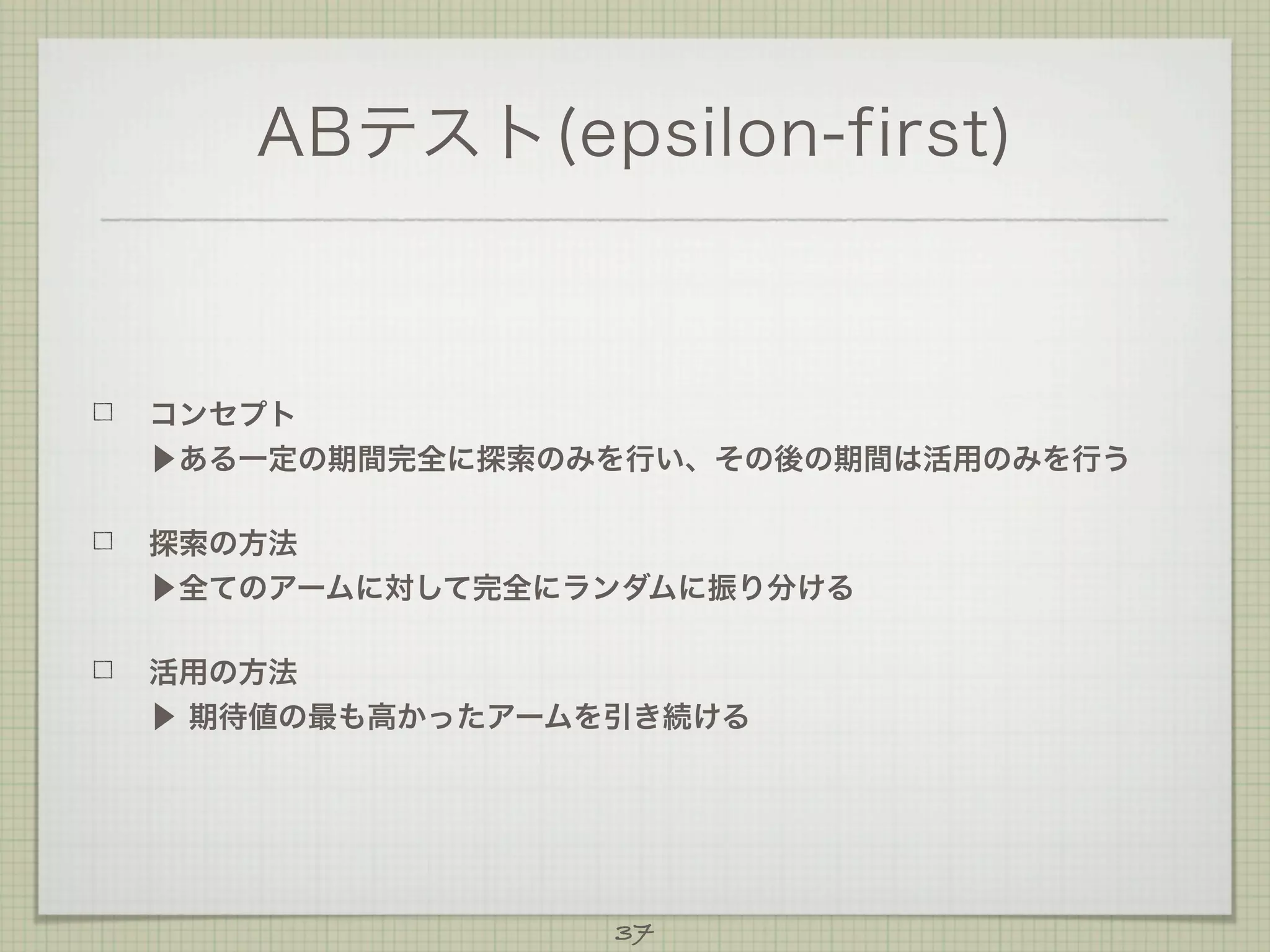 ABテスト(epsilon-first)

コンセプト
▶ある一定の期間完全に探索のみを行い、その後の期間は活用のみを行う
探索の方法
▶全てのアームに対して完全にランダムに振り分ける
活用の方法
▶ 期待値の最も高かったアームを引き続ける

37

 
