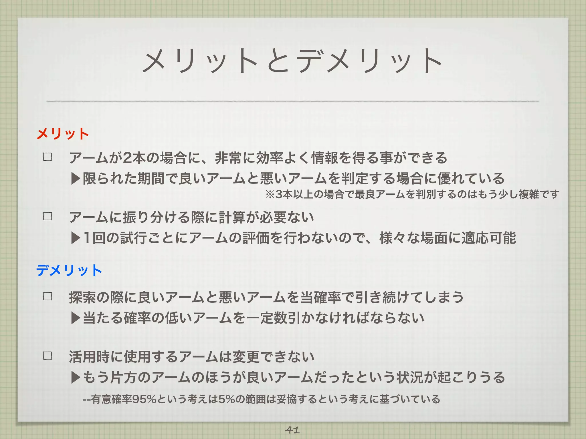 メリットとデメリット
メリット
アームが2本の場合に、非常に効率よく情報を得る事ができる
▶限られた期間で良いアームと悪いアームを判定する場合に優れている
※3本以上の場合で最良アームを判別するのはもう少し複雑です

アームに振り分ける際に計算が必要ない
▶1回の試行ごとにアームの評価を行わないので、様々な場面に適応可能
デメリット
探索の際に良いアームと悪いアームを当確率で引き続けてしまう
▶当たる確率の低いアームを一定数引かなければならない
活用時に使用するアームは変更できない
▶もう片方のアームのほうが良いアームだったという状況が起こりうる
 --有意確率95%という考えは5%の範囲は妥協するという考えに基づいている
41

 