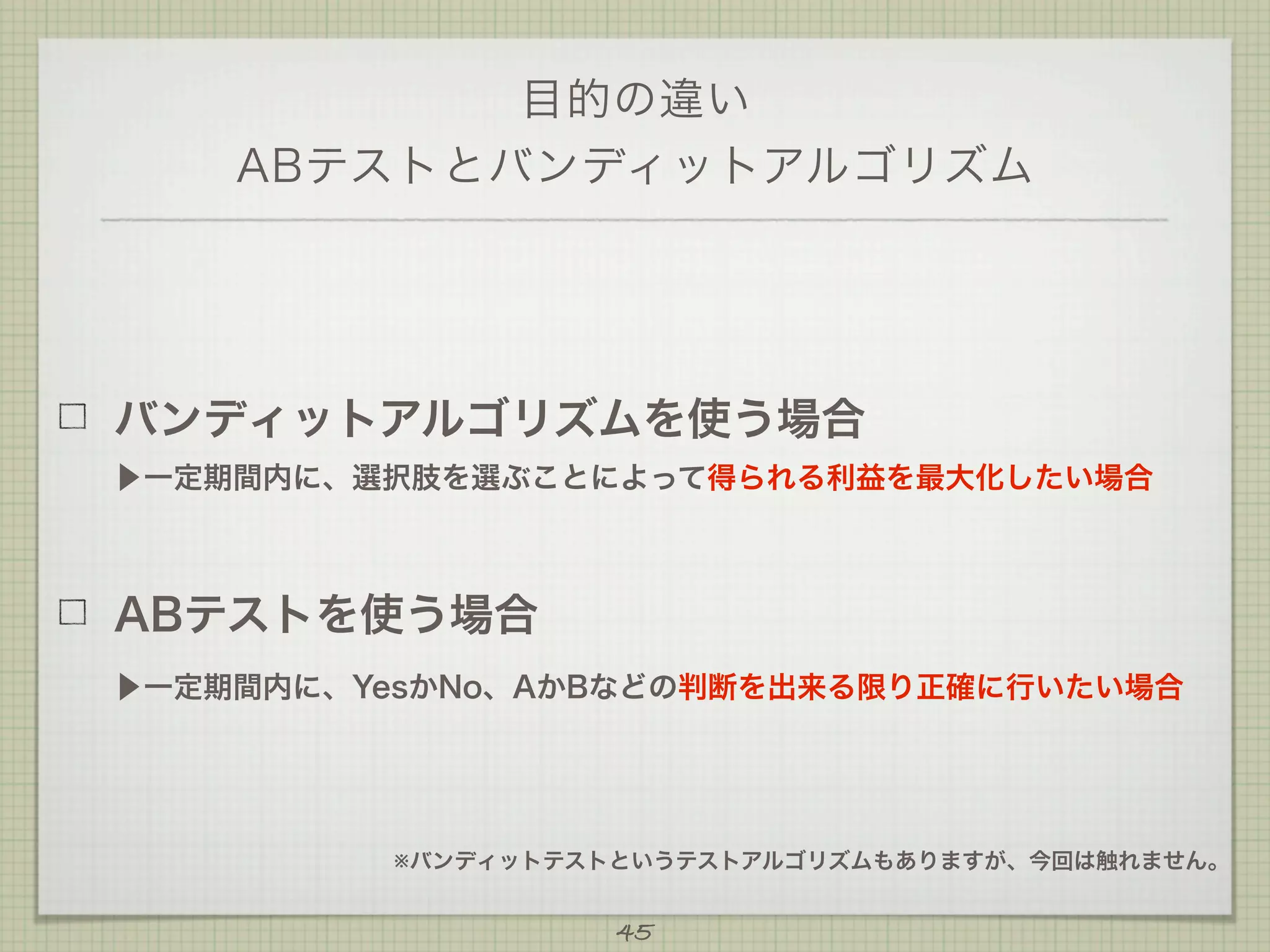 目的の違い
ABテストとバンディットアルゴリズム

バンディットアルゴリズムを使う場合
▶一定期間内に、選択肢を選ぶことによって得られる利益を最大化したい場合

ABテストを使う場合
▶一定期間内に、YesかNo、AかBなどの判断を出来る限り正確に行いたい場合

※バンディットテストというテストアルゴリズムもありますが、今回は触れません。

45

 