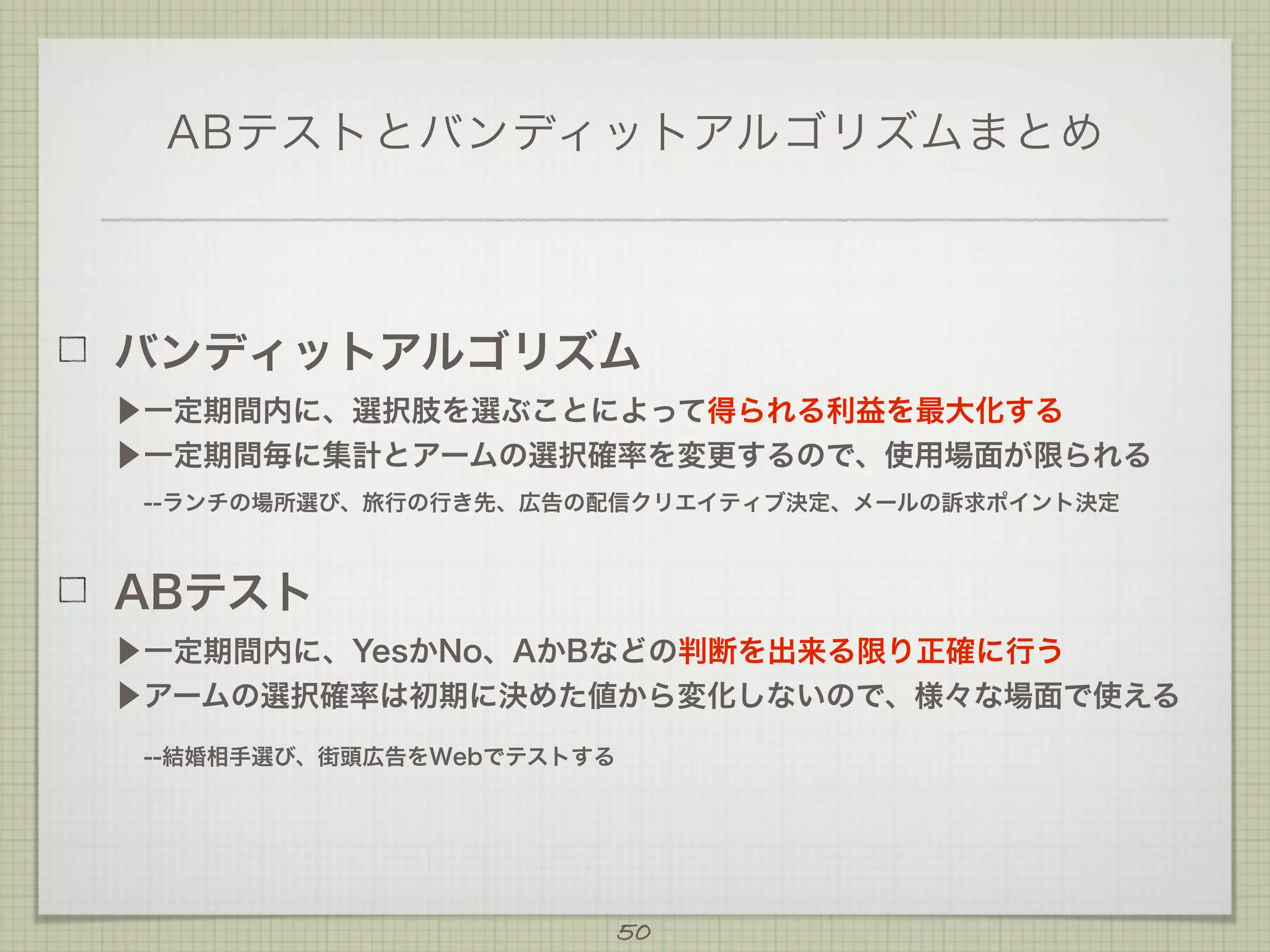 ABテストとバンディットアルゴリズムまとめ

バンディットアルゴリズム
▶一定期間内に、選択肢を選ぶことによって得られる利益を最大化する
▶一定期間毎に集計とアームの選択確率を変更するので、使用場面が限られる
 --ランチの場所選び、旅行の行き先、広告の配信クリエイティブ決定、メールの訴求ポイント決定

ABテスト
▶一定期間内に、YesかNo、AかBなどの判断を出来る限り正確に行う
▶アームの選択確率は初期に決めた値から変化しないので、様々な場面で使える
 --結婚相手選び、街頭広告をWebでテストする

50

 