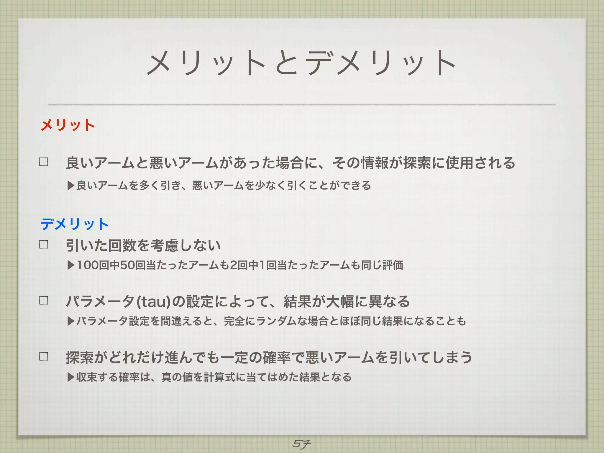 メリットとデメリット
メリット
良いアームと悪いアームがあった場合に、その情報が探索に使用される
▶良いアームを多く引き、悪いアームを少なく引くことができる

デメリット
引いた回数を考慮しない
▶100回中50回当たったアームも2回中1回当たったアームも同じ評価

パラメータ(tau)の設定によって、結果が大幅に異なる
▶パラメータ設定を間違えると、完全にランダムな場合とほぼ同じ結果になることも

探索がどれだけ進んでも一定の確率で悪いアームを引いてしまう
▶収束する確率は、真の値を計算式に当てはめた結果となる

57

 