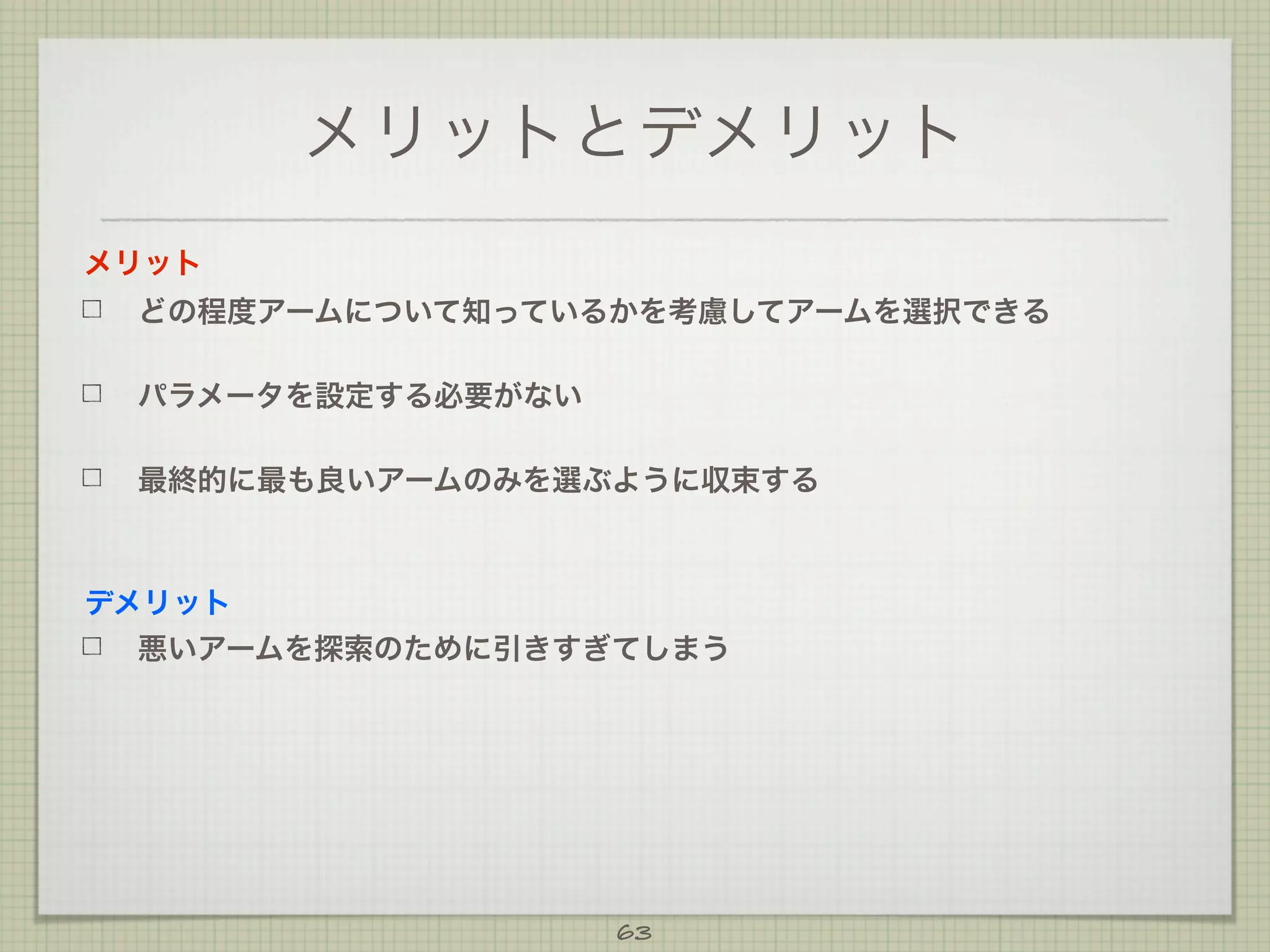 メリットとデメリット
メリット
どの程度アームについて知っているかを考慮してアームを選択できる
パラメータを設定する必要がない
最終的に最も良いアームのみを選ぶように収束する

デメリット
悪いアームを探索のために引きすぎてしまう

63

 