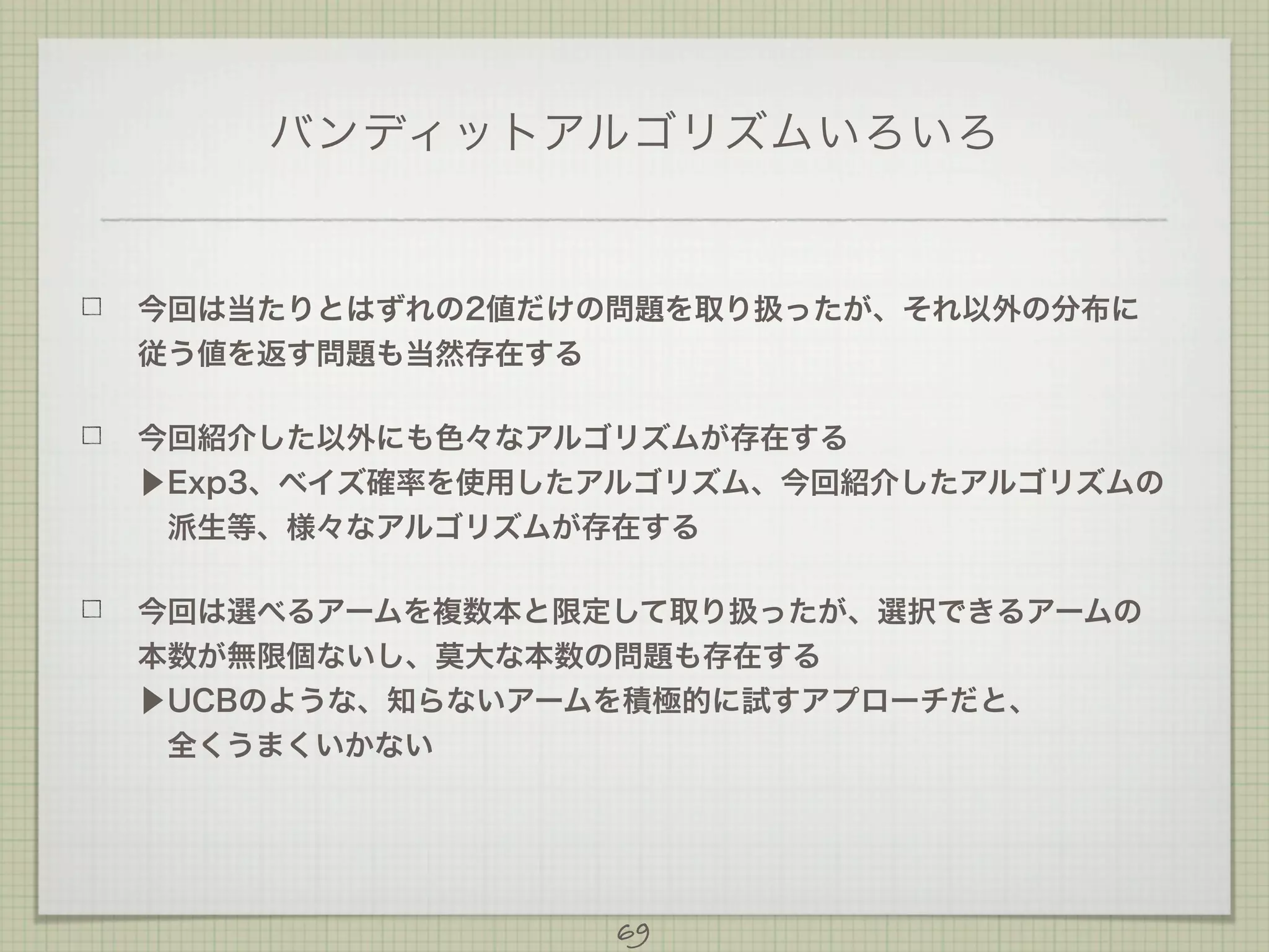 バンディットアルゴリズムいろいろ

今回は当たりとはずれの2値だけの問題を取り扱ったが、それ以外の分布に
従う値を返す問題も当然存在する
今回紹介した以外にも色々なアルゴリズムが存在する
▶Exp3、ベイズ確率を使用したアルゴリズム、今回紹介したアルゴリズムの
 派生等、様々なアルゴリズムが存在する
今回は選べるアームを複数本と限定して取り扱ったが、選択できるアームの
本数が無限個ないし、莫大な本数の問題も存在する
▶UCBのような、知らないアームを積極的に試すアプローチだと、
 全くうまくいかない
 

69

 