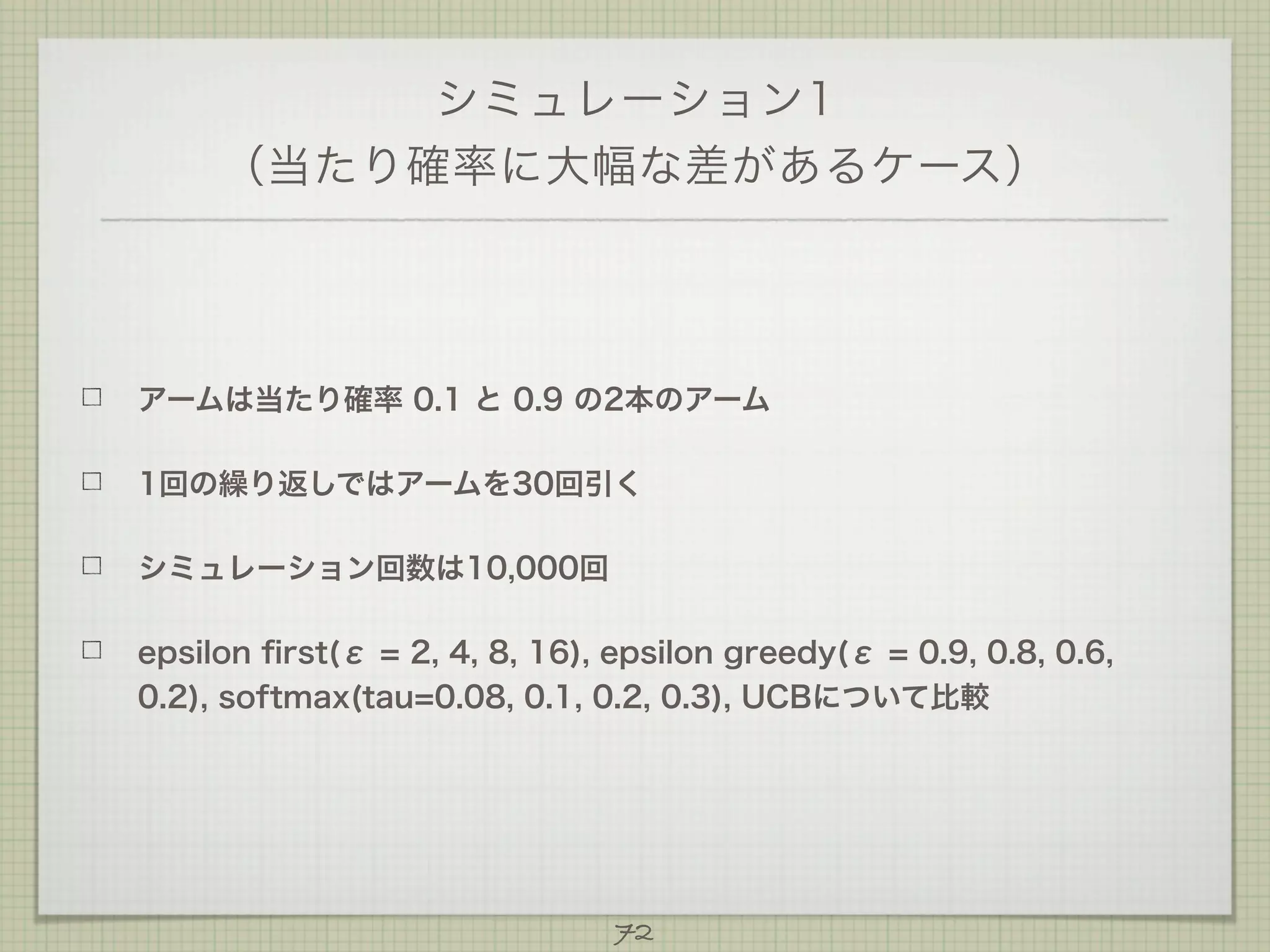 シミュレーション1
（当たり確率に大幅な差があるケース）

アームは当たり確率 0.1 と 0.9 の2本のアーム
1回の繰り返しではアームを30回引く
シミュレーション回数は10,000回
epsilon ﬁrst(ε = 2, 4, 8, 16), epsilon greedy(ε = 0.9, 0.8, 0.6,
0.2), softmax(tau=0.08, 0.1, 0.2, 0.3), UCBについて比較

72

 