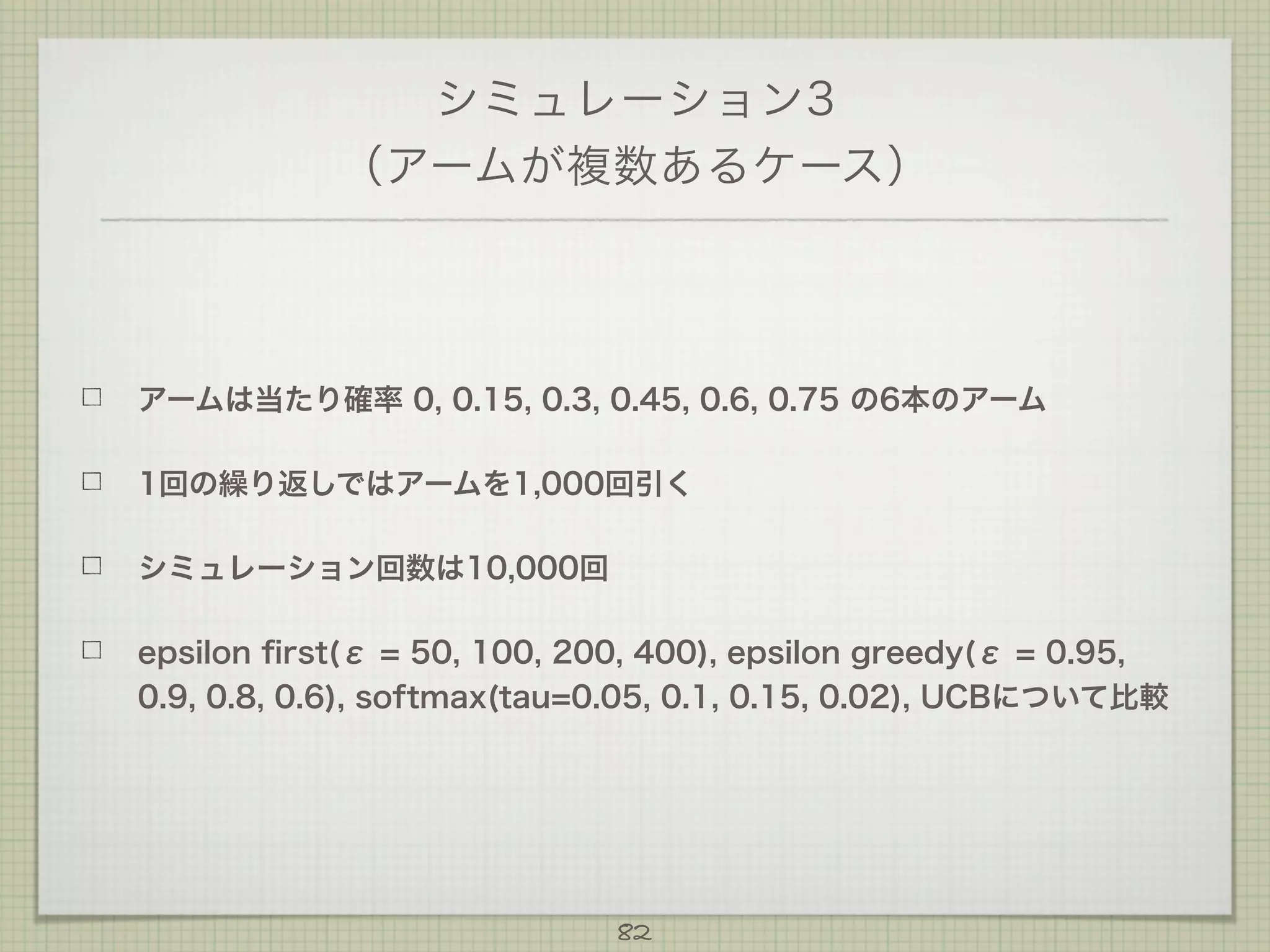 シミュレーション3
（アームが複数あるケース）

アームは当たり確率 0, 0.15, 0.3, 0.45, 0.6, 0.75 の6本のアーム
1回の繰り返しではアームを1,000回引く
シミュレーション回数は10,000回
epsilon ﬁrst(ε = 50, 100, 200, 400), epsilon greedy(ε = 0.95,
0.9, 0.8, 0.6), softmax(tau=0.05, 0.1, 0.15, 0.02), UCBについて比較

82

 