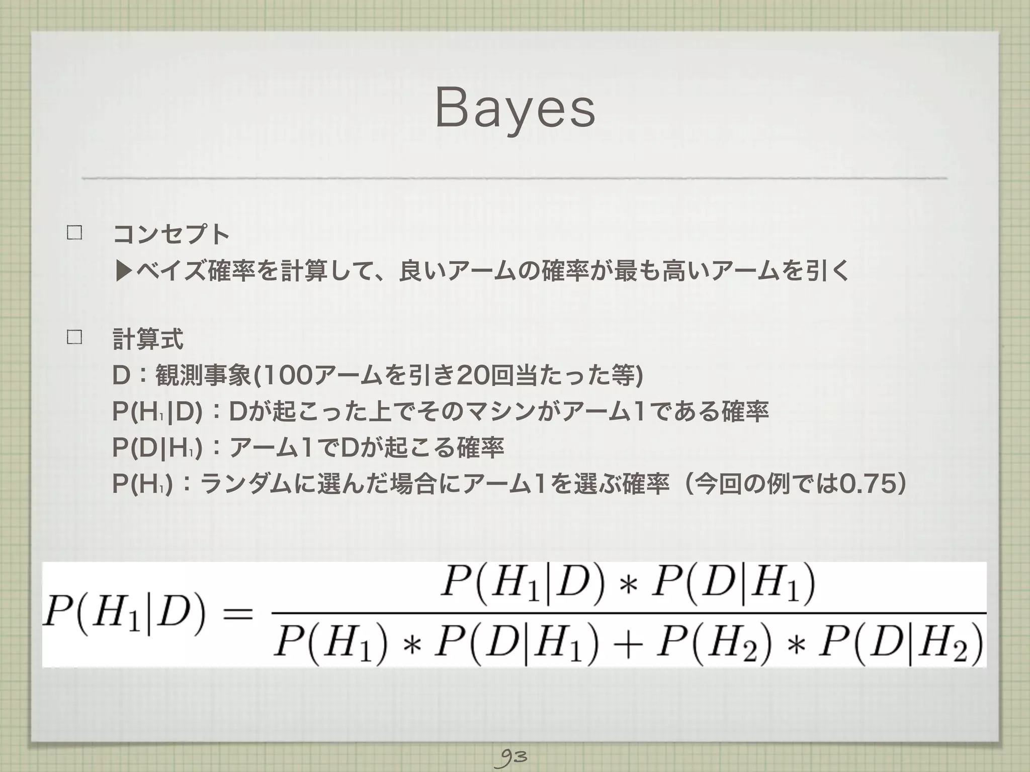 Bayes
コンセプト
▶ベイズ確率を計算して、良いアームの確率が最も高いアームを引く
計算式
D：観測事象(100アームを引き20回当たった等)
P(H ¦D)：Dが起こった上でそのマシンがアーム1である確率
P(D¦H )：アーム1でDが起こる確率
P(H )：ランダムに選んだ場合にアーム1を選ぶ確率（今回の例では0.75）
1

1

1

93

 