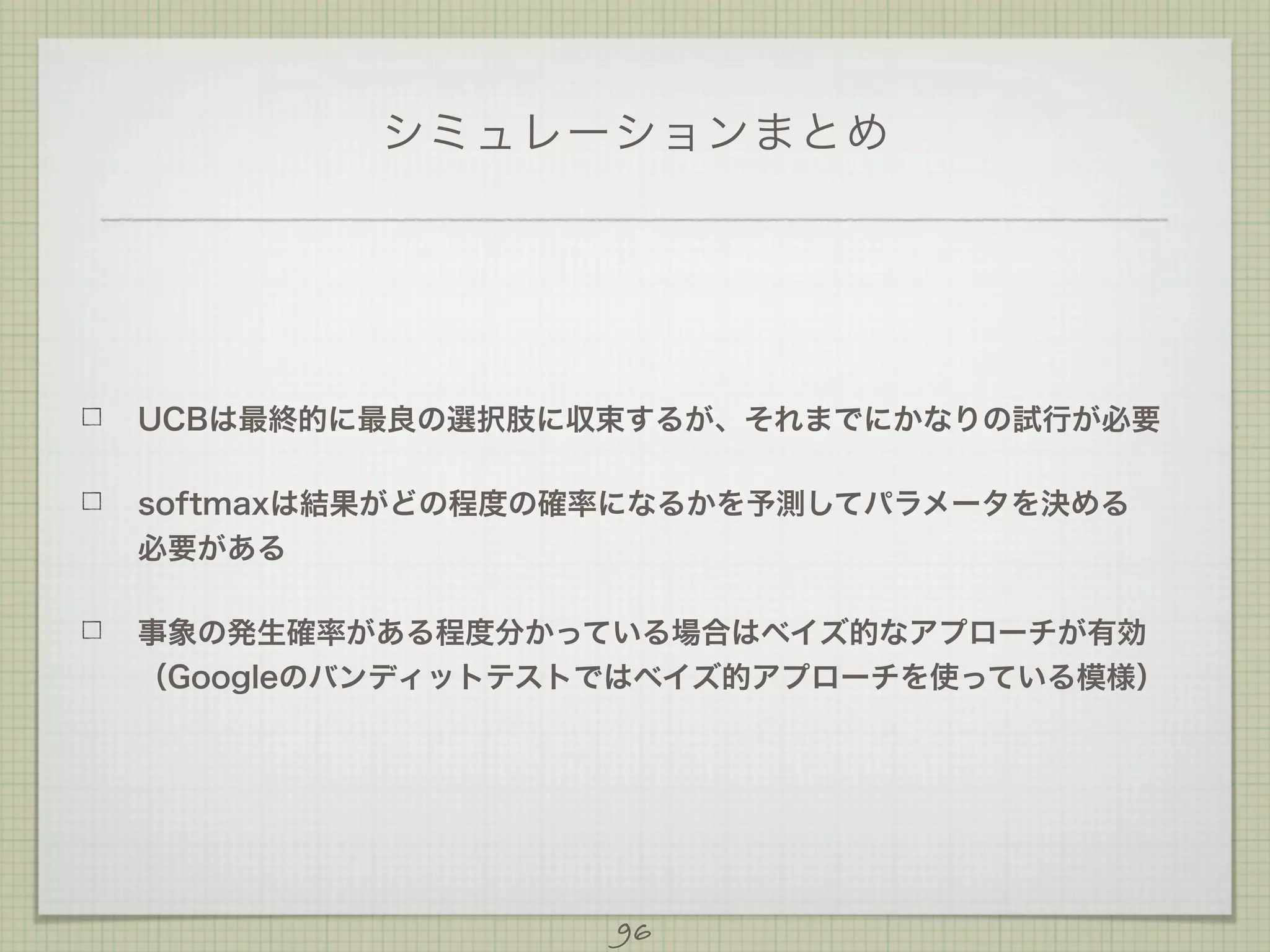シミュレーションまとめ

UCBは最終的に最良の選択肢に収束するが、それまでにかなりの試行が必要
softmaxは結果がどの程度の確率になるかを予測してパラメータを決める
必要がある
事象の発生確率がある程度分かっている場合はベイズ的なアプローチが有効
（Googleのバンディットテストではベイズ的アプローチを使っている模様）

96

 