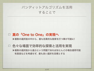 バンディットアルゴリズムを活用
することで

真の「One to One」の実現へ
▶複数の選択肢の中から、最も効果的な施策を打つ事が可能に!

色々な場面で効率的な探索と活用を実現
▶複数の選択肢から選ぶという問題であればほとんどの場合適用可能
 有意差などを考慮せず、最も良い選択を目標とする

105

 