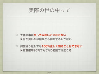 実際の世の中って

大体の事はやってみないと分からない
▶何が良いかは結果から判断するしかない
何度繰り返しても100%正しく知ることはできない
▶有意確率95%でも5%の範囲では起こる

14

 