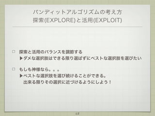 バンディットアルゴリズムの考え方
探索(EXPLORE)と活用(EXPLOIT)

探索と活用のバランスを調節する
▶ダメな選択肢はできる限り選ばずにベストな選択肢を選びたい
もしも神様なら。。。
▶ベストな選択肢を選び続けることができる。
 出来る限りその選択に近づけるようにしよう！

18

 