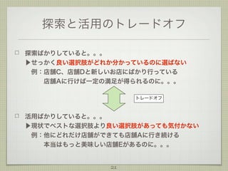 探索と活用のトレードオフ
探索ばかりしていると。。。
▶せっかく良い選択肢がどれか分かっているのに選ばない
 例：店舗C、店舗Dと新しいお店にばかり行っている
   店舗Aに行けば一定の満足が得られるのに。。。
トレードオフ

活用ばかりしていると。。。
▶現状でベストな選択肢より良い選択肢があっても気付かない
 例：他にどれだけ店舗ができても店舗Aに行き続ける
   本当はもっと美味しい店舗Eがあるのに。。。

21

 