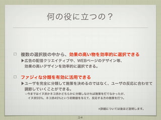 何の役に立つの？

複数の選択肢の中から、効果の高い物を効率的に選択できる
▶広告の配信クリエイティブや、WEBページのデザイン等、
 効果の高いデザインを効率的に選択できる。

ファジィな分類を有効に活用できる
▶ユーザを完全に分類して施策を決めるのではなく、ユーザの反応に合わせて
 調節していくことができる。
--今まではイヌ派かネコ派かどちらかに分類しなければ施策を打てなかったが、
  
 イヌ派55%、ネコ派45%という初期値を与えて、反応する方の施策を打つ。

※詳細については後ほど説明します。

24

 
