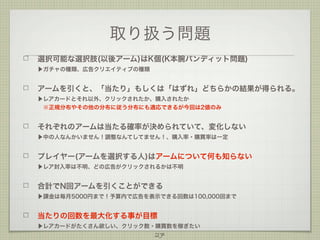 取り扱う問題
選択可能な選択肢(以後アーム)はK個(K本腕バンディット問題)
▶ガチャの種類、広告クリエイティブの種類

アームを引くと、「当たり」もしくは「はずれ」どちらかの結果が得られる。
▶レアカードとそれ以外、クリックされたか、購入されたか
 ※正規分布やその他の分布に従う分布にも適応できるが今回は2値のみ

それぞれのアームは当たる確率が決められていて、変化しない
▶中の人なんかいません！調整なんてしてません！、購入率・購買率は一定

プレイヤー(アームを選択する人)はアームについて何も知らない
▶レア封入率は不明、どの広告がクリックされるかは不明

合計でN回アームを引くことができる
▶課金は毎月5000円まで！予算内で広告を表示できる回数は100,000回まで

当たりの回数を最大化する事が目標
▶レアカードがたくさん欲しい、クリック数・購買数を稼ぎたい

27

 