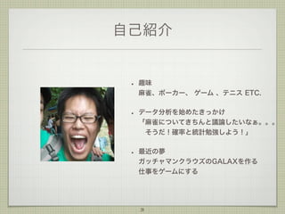 自己紹介

•

趣味
麻雀、ポーカー、 ゲーム 、テニス ETC.

•

データ分析を始めたきっかけ
「麻雀についてきちんと議論したいなぁ。。。
 そうだ！確率と統計勉強しよう！」

•

最近の夢
ガッチャマンクラウズのGALAXを作る
仕事をゲームにする

3

 