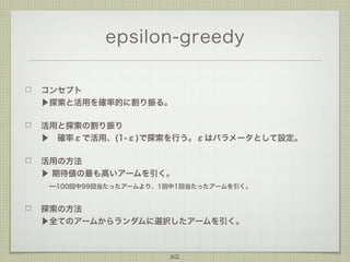 epsilon-greedy
コンセプト
▶探索と活用を確率的に割り振る。
活用と探索の割り振り
▶ 確率εで活用、(1-ε)で探索を行う。εはパラメータとして設定。
活用の方法
▶ 期待値の最も高いアームを引く。
 --100回中99回当たったアームより、1回中1回当たったアームを引く。
探索の方法
▶全てのアームからランダムに選択したアームを引く。

32

 
