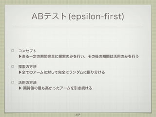 ABテスト(epsilon-first)

コンセプト
▶ある一定の期間完全に探索のみを行い、その後の期間は活用のみを行う
探索の方法
▶全てのアームに対して完全にランダムに振り分ける
活用の方法
▶ 期待値の最も高かったアームを引き続ける

37

 