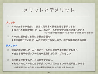 メリットとデメリット
メリット
アームが2本の場合に、非常に効率よく情報を得る事ができる
▶限られた期間で良いアームと悪いアームを判定する場合に優れている
※3本以上の場合で最良アームを判別するのはもう少し複雑です

アームに振り分ける際に計算が必要ない
▶1回の試行ごとにアームの評価を行わないので、様々な場面に適応可能
デメリット
探索の際に良いアームと悪いアームを当確率で引き続けてしまう
▶当たる確率の低いアームを一定数引かなければならない
活用時に使用するアームは変更できない
▶もう片方のアームのほうが良いアームだったという状況が起こりうる
 --有意確率95%という考えは5%の範囲は妥協するという考えに基づいている
41

 