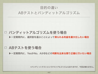 目的の違い
ABテストとバンディットアルゴリズム

バンディットアルゴリズムを使う場合
▶一定期間内に、選択肢を選ぶことによって得られる利益を最大化したい場合

ABテストを使う場合
▶一定期間内に、YesかNo、AかBなどの判断を出来る限り正確に行いたい場合

※バンディットテストというテストアルゴリズムもありますが、今回は触れません。

45

 