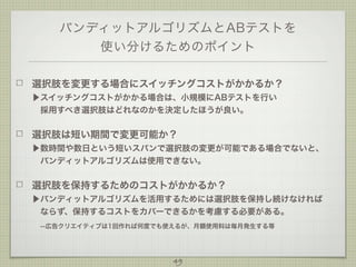 バンディットアルゴリズムとABテストを
使い分けるためのポイント
選択肢を変更する場合にスイッチングコストがかかるか？
▶スイッチングコストがかかる場合は、小規模にABテストを行い
 採用すべき選択肢はどれなのかを決定したほうが良い。

選択肢は短い期間で変更可能か？
▶数時間や数日という短いスパンで選択肢の変更が可能である場合でないと、
 バンディットアルゴリズムは使用できない。

選択肢を保持するためのコストがかかるか？
▶バンディットアルゴリズムを活用するためには選択肢を保持し続けなければ
 ならず、保持するコストをカバーできるかを考慮する必要がある。
 --広告クリエイティブは1回作れば何度でも使えるが、月額使用料は毎月発生する等

49

 