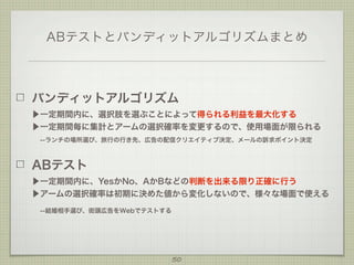 ABテストとバンディットアルゴリズムまとめ

バンディットアルゴリズム
▶一定期間内に、選択肢を選ぶことによって得られる利益を最大化する
▶一定期間毎に集計とアームの選択確率を変更するので、使用場面が限られる
 --ランチの場所選び、旅行の行き先、広告の配信クリエイティブ決定、メールの訴求ポイント決定

ABテスト
▶一定期間内に、YesかNo、AかBなどの判断を出来る限り正確に行う
▶アームの選択確率は初期に決めた値から変化しないので、様々な場面で使える
 --結婚相手選び、街頭広告をWebでテストする

50

 