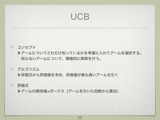 UCB

コンセプト
▶アームについてどれだけ知っているかを考慮に入れてアームを選択する。
 知らないアームについて、積極的に探索を行う。
アルゴリズム
▶評価式から評価値を求め、評価値が最も高いアームを引く
評価式
▶アームの期待値+ボーナス（アームを引いた回数から算出）

59

 