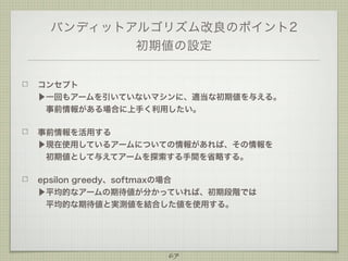 バンディットアルゴリズム改良のポイント2
初期値の設定
コンセプト
▶一回もアームを引いていないマシンに、適当な初期値を与える。
 事前情報がある場合に上手く利用したい。
事前情報を活用する
▶現在使用しているアームについての情報があれば、その情報を
 初期値として与えてアームを探索する手間を省略する。
epsilon greedy、softmaxの場合
▶平均的なアームの期待値が分かっていれば、初期段階では
 平均的な期待値と実測値を結合した値を使用する。
 

67

 