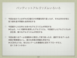 バンディットアルゴリズムいろいろ

今回は当たりとはずれの2値だけの問題を取り扱ったが、それ以外の分布に
従う値を返す問題も当然存在する
今回紹介した以外にも色々なアルゴリズムが存在する
▶Exp3、ベイズ確率を使用したアルゴリズム、今回紹介したアルゴリズムの
 派生等、様々なアルゴリズムが存在する
今回は選べるアームを複数本と限定して取り扱ったが、選択できるアームの
本数が無限個ないし、莫大な本数の問題も存在する
▶UCBのような、知らないアームを積極的に試すアプローチだと、
 全くうまくいかない
 

69

 