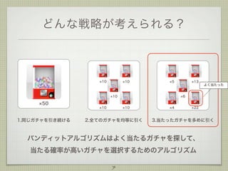どんな戦略が考えられる？

10

10

5

10

13

よく当たった

6

50
10

1.同じガチャを引き続ける

10

2.全てのガチャを均等に引く

4

22

3.当たったガチャを多めに引く

バンディットアルゴリズムはよく当たるガチャを探して、
当たる確率が高いガチャを選択するためのアルゴリズム
7

 